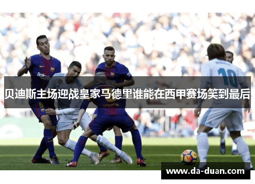 贝迪斯主场迎战皇家马德里谁能在西甲赛场笑到最后