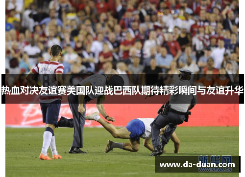 热血对决友谊赛美国队迎战巴西队期待精彩瞬间与友谊升华